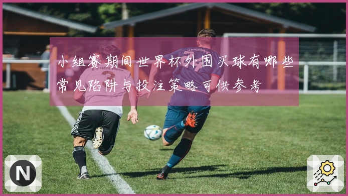 小组赛期间世界杯外围买球有哪些常见陷阱与投注策略可供参考