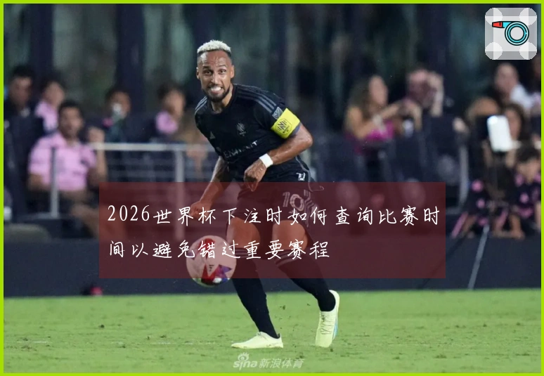 2026世界杯下注时如何查询比赛时间以避免错过重要赛程